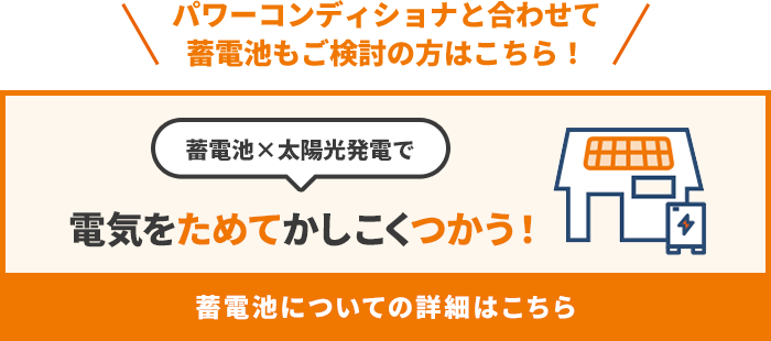 パワーコンディショナと合わせて蓄電池もご検討の方はこちら！ 蓄電池×太陽光発電で 電気をためてかしこくつかう！ 蓄電池についての詳細はこちら