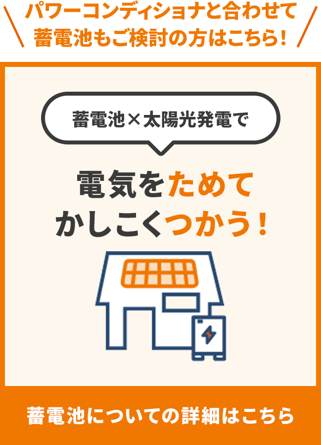 パワーコンディショナと合わせて蓄電池もご検討の方はこちら！ 蓄電池×太陽光発電で 電気をためてかしこくつかう！ 蓄電池についての詳細はこちら